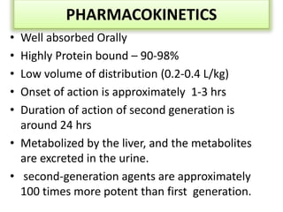 PHARMACOKINETICS
• Well absorbed Orally
• Highly Protein bound – 90-98%
• Low volume of distribution (0.2-0.4 L/kg)
• Onset of action is approximately 1-3 hrs
• Duration of action of second generation is
around 24 hrs
• Metabolized by the liver, and the metabolites
are excreted in the urine.
• second-generation agents are approximately
100 times more potent than first generation.
 