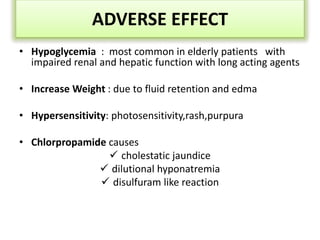 ADVERSE EFFECT
• Hypoglycemia : most common in elderly patients with
impaired renal and hepatic function with long acting agents
• Increase Weight : due to fluid retention and edma
• Hypersensitivity: photosensitivity,rash,purpura
• Chlorpropamide causes
 cholestatic jaundice
 dilutional hyponatremia
 disulfuram like reaction
 