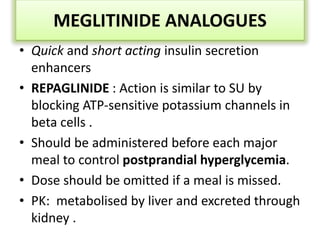 MEGLITINIDE ANALOGUES
• Quick and short acting insulin secretion
enhancers
• REPAGLINIDE : Action is similar to SU by
blocking ATP-sensitive potassium channels in
beta cells .
• Should be administered before each major
meal to control postprandial hyperglycemia.
• Dose should be omitted if a meal is missed.
• PK: metabolised by liver and excreted through
kidney .
 