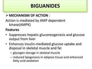 BIGUANIDES
MECHANISM OF ACTION :
Action is mediated by AMP dependent
kinase(AMPK)
Features
• Suppresses hepatic gluconeogenesis and glucose
output from liver
• Enhances insulin-mediated glucose uptake and
disposal in skeletal muscle and fat
– glycogen storage in skeletal muscle
– reduced lipogenesis in adipose tissue and enhanced
fatty acid oxidation
 