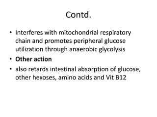 Contd.
• Interferes with mitochondrial respiratory
chain and promotes peripheral glucose
utilization through anaerobic glycolysis
• Other action
• also retards intestinal absorption of glucose,
other hexoses, amino acids and Vit B12
 