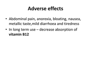 Adverse effects
• Abdominal pain, anorexia, bloating, nausea,
metallic taste,mild diarrhoea and tiredness
• In long term use – decrease absorption of
vitamin B12
 