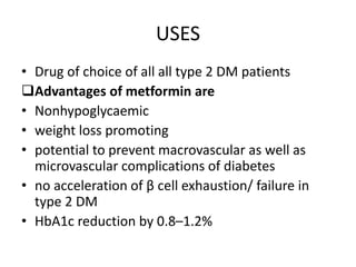 USES
• Drug of choice of all all type 2 DM patients
Advantages of metformin are
• Nonhypoglycaemic
• weight loss promoting
• potential to prevent macrovascular as well as
microvascular complications of diabetes
• no acceleration of β cell exhaustion/ failure in
type 2 DM
• HbA1c reduction by 0.8–1.2%
 
