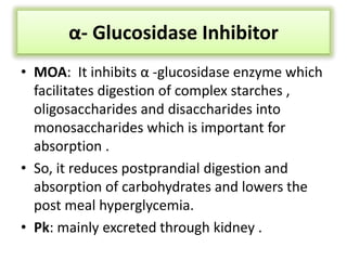 α- Glucosidase Inhibitor
• MOA: It inhibits α -glucosidase enzyme which
facilitates digestion of complex starches ,
oligosaccharides and disaccharides into
monosaccharides which is important for
absorption .
• So, it reduces postprandial digestion and
absorption of carbohydrates and lowers the
post meal hyperglycemia.
• Pk: mainly excreted through kidney .
 