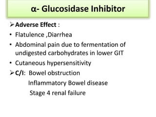 Adverse Effect :
• Flatulence ,Diarrhea
• Abdominal pain due to fermentation of
undigested carbohydrates in lower GIT
• Cutaneous hypersensitivity
C/I: Bowel obstruction
Inflammatory Bowel disease
Stage 4 renal failure
α- Glucosidase Inhibitor
 