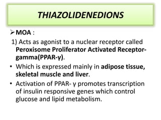 THIAZOLIDENEDIONS
MOA :
1) Acts as agonist to a nuclear receptor called
Peroxisome Proliferator Activated Receptor-
gamma(PPAR-γ).
• Which is expressed mainly in adipose tissue,
skeletal muscle and liver.
• Activation of PPAR- γ promotes transcription
of insulin responsive genes which control
glucose and lipid metabolism.
 