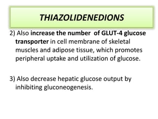 THIAZOLIDENEDIONS
2) Also increase the number of GLUT-4 glucose
transporter in cell membrane of skeletal
muscles and adipose tissue, which promotes
peripheral uptake and utilization of glucose.
3) Also decrease hepatic glucose output by
inhibiting gluconeogenesis.
THIAZOLIDENEDIONS
 