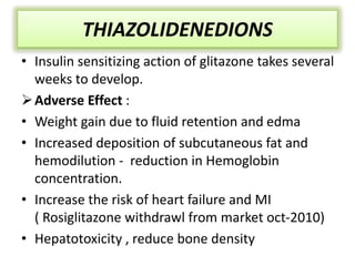 • Insulin sensitizing action of glitazone takes several
weeks to develop.
Adverse Effect :
• Weight gain due to fluid retention and edma
• Increased deposition of subcutaneous fat and
hemodilution - reduction in Hemoglobin
concentration.
• Increase the risk of heart failure and MI
( Rosiglitazone withdrawl from market oct-2010)
• Hepatotoxicity , reduce bone density
THIAZOLIDENEDIONS
 