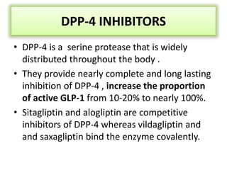 DPP-4 INHIBITORS
• DPP-4 is a serine protease that is widely
distributed throughout the body .
• They provide nearly complete and long lasting
inhibition of DPP-4 , increase the proportion
of active GLP-1 from 10-20% to nearly 100%.
• Sitagliptin and alogliptin are competitive
inhibitors of DPP-4 whereas vildagliptin and
and saxagliptin bind the enzyme covalently.
 