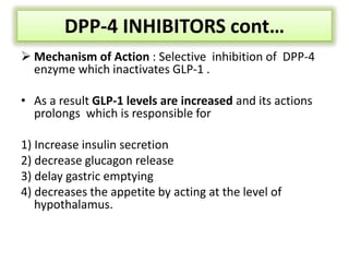 DPP-4 INHIBITORS cont…
 Mechanism of Action : Selective inhibition of DPP-4
enzyme which inactivates GLP-1 .
• As a result GLP-1 levels are increased and its actions
prolongs which is responsible for
1) Increase insulin secretion
2) decrease glucagon release
3) delay gastric emptying
4) decreases the appetite by acting at the level of
hypothalamus.
 
