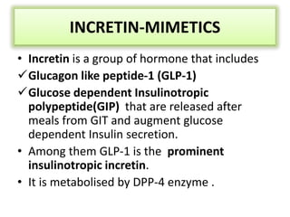 INCRETIN-MIMETICS
• Incretin is a group of hormone that includes
Glucagon like peptide-1 (GLP-1)
Glucose dependent Insulinotropic
polypeptide(GIP) that are released after
meals from GIT and augment glucose
dependent Insulin secretion.
• Among them GLP-1 is the prominent
insulinotropic incretin.
• It is metabolised by DPP-4 enzyme .
 
