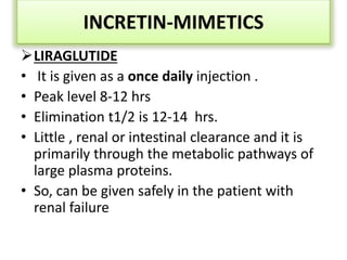 LIRAGLUTIDE
• It is given as a once daily injection .
• Peak level 8-12 hrs
• Elimination t1/2 is 12-14 hrs.
• Little , renal or intestinal clearance and it is
primarily through the metabolic pathways of
large plasma proteins.
• So, can be given safely in the patient with
renal failure
INCRETIN-MIMETICS
 