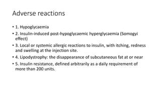 Adverse reactions
• 1. Hypoglycaemia
• 2. Insulin-induced post-hypoglycaemic hyperglycaemia (Somogyi
effect)
• 3. Local or systemic allergic reactions to insulin, with itching, redness
and swelling at the injection site.
• 4. Lipodystrophy: the disappearance of subcutaneous fat at or near
• 5. Insulin resistance, defined arbitrarily as a daily requirement of
more than 200 units.
 