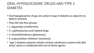 ORAL HYPOGLYCAEMIC DRUGS AND TYPE 2
DIABETES
• Oral hypoglycaemic drugs are useful in type 2 diabetes as adjuncts to
dietary restraint.
• They fall into four groups:
• 1. biguanides (metformin);
• 2. sulphonylureas and related drugs
• 3. thiazolidinediones (glitazones);
• 4. α-glucosidase inhibitors (acarbose).
• type 2 diabetic patients initially achieve satisfactory control with diet
either alone or combined with one of these agents.
 