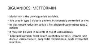 BIGUANIDES: METFORMIN
• Metformin is the only biguanide available.
• It is used in type 2 diabetic patients inadequately controlled by diet.
• Its aids weight reduction so it is a first choice drug for obese type 2
patient
• It must not be used in patients at risk of lactic acidosis
• Contraindicated in: renal failure ,alcoholics,cirrhosis, chronic lung
disease ,cardiac failure , congenital mitochondria, acute myocardial
infarction.
 