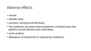 Adverse effects
• nausea
• metallic taste,
• anorexia, vomiting and diarrhoea.
• The symptoms are worst when treatment is initiated and a few
patients cannot tolerate even small doses.
• Lactic acidosis.
• Absorption of vitamin B12 is reduced by metformin.
 