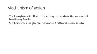 Mechanism of action
• The hypoglycaemic effect of these drugs depends on the presence of
functioning B cells.
• Sulphonylureas like glucose, depolarize B cells and release insulin.
 