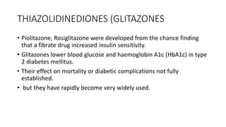 THIAZOLIDINEDIONES (GLITAZONES
• Piolitazone, Rosiglitazone were developed from the chance finding
that a fibrate drug increased insulin sensitivity.
• Glitazones lower blood glucose and haemoglobin A1c (HbA1c) in type
2 diabetes mellitus.
• Their effect on mortality or diabetic complications not fully
established.
• but they have rapidly become very widely used.
 