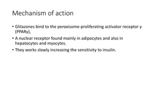 Mechanism of action
• Glitazones bind to the peroxisome-proliferating activator receptor γ
(PPARγ),
• A nuclear receptor found mainly in adipocytes and also in
hepatocytes and myocytes.
• They works slowly increasing the sensitivity to insulin.
 