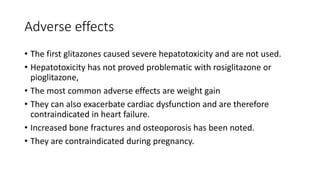 Adverse effects
• The first glitazones caused severe hepatotoxicity and are not used.
• Hepatotoxicity has not proved problematic with rosiglitazone or
pioglitazone,
• The most common adverse effects are weight gain
• They can also exacerbate cardiac dysfunction and are therefore
contraindicated in heart failure.
• Increased bone fractures and osteoporosis has been noted.
• They are contraindicated during pregnancy.
 