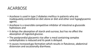 ACARBOSE
• Acarbose is used in type 2 diabetes mellitus in patients who are
inadequately controlled on diet alone or diet and other oral hypoglycaemic
agents.
• Acarbose is a reversible competitive inhibitor of intestinal α-glucoside
hydrolases and
• It delays the absorption of starch and sucrose, but has no affect the
absorption of ingested glucose.
• The postprandial glycaemic rise after a meal containing complex
carbohydrates is reduced and its peak is delayed.
• It causes increased gas formation which results in flatulence, abdominal
distension and occasionally diarrhoea.
 