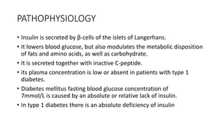PATHOPHYSIOLOGY
• Insulin is secreted by β-cells of the islets of Langerhans.
• It lowers blood glucose, but also modulates the metabolic disposition
of fats and amino acids, as well as carbohydrate.
• It is secreted together with inactive C-peptide.
• its plasma concentration is low or absent in patients with type 1
diabetes.
• Diabetes mellitus fasting blood glucose concentration of
7mmol/L is caused by an absolute or relative lack of insulin.
• In type 1 diabetes there is an absolute deficiency of insulin
 