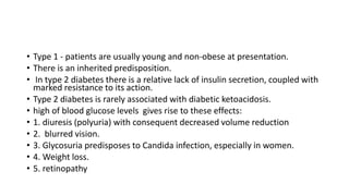 • Type 1 - patients are usually young and non-obese at presentation.
• There is an inherited predisposition.
• In type 2 diabetes there is a relative lack of insulin secretion, coupled with
marked resistance to its action.
• Type 2 diabetes is rarely associated with diabetic ketoacidosis.
• high of blood glucose levels gives rise to these effects:
• 1. diuresis (polyuria) with consequent decreased volume reduction
• 2. blurred vision.
• 3. Glycosuria predisposes to Candida infection, especially in women.
• 4. Weight loss.
• 5. retinopathy
 
