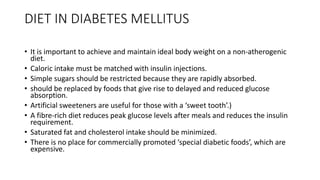DIET IN DIABETES MELLITUS
• It is important to achieve and maintain ideal body weight on a non-atherogenic
diet.
• Caloric intake must be matched with insulin injections.
• Simple sugars should be restricted because they are rapidly absorbed.
• should be replaced by foods that give rise to delayed and reduced glucose
absorption.
• Artificial sweeteners are useful for those with a ‘sweet tooth’.)
• A fibre-rich diet reduces peak glucose levels after meals and reduces the insulin
requirement.
• Saturated fat and cholesterol intake should be minimized.
• There is no place for commercially promoted ‘special diabetic foods’, which are
expensive.
 