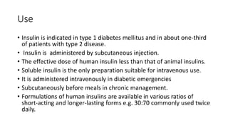 Use
• Insulin is indicated in type 1 diabetes mellitus and in about one-third
of patients with type 2 disease.
• Insulin is administered by subcutaneous injection.
• The effective dose of human insulin less than that of animal insulins.
• Soluble insulin is the only preparation suitable for intravenous use.
• It is administered intravenously in diabetic emergencies
• Subcutaneously before meals in chronic management.
• Formulations of human insulins are available in various ratios of
short-acting and longer-lasting forms e.g. 30:70 commonly used twice
daily.
 