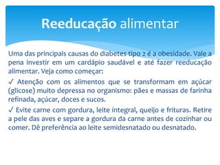 Uma das principais causas do diabetes tipo 2 é a obesidade. Vale a
pena investir em um cardápio saudável e até fazer reeducação
alimentar. Veja como começar:
✓ Atenção com os alimentos que se transformam em açúcar
(glicose) muito depressa no organismo: pães e massas de farinha
refinada, açúcar, doces e sucos.
✓ Evite carne com gordura, leite integral, queijo e frituras. Retire
a pele das aves e separe a gordura da carne antes de cozinhar ou
comer. Dê preferência ao leite semidesnatado ou desnatado.
Reeducação alimentar
 