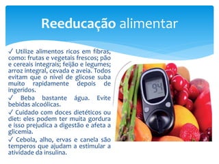 ✓ Utilize alimentos ricos em fibras,
como: frutas e vegetais frescos; pão
e cereais integrais; feijão e legumes;
arroz integral, cevada e aveia. Todos
evitam que o nível de glicose suba
muito rapidamente depois de
ingeridos.
✓ Beba bastante água. Evite
bebidas alcoólicas.
✓ Cuidado com doces dietéticos ou
diet: eles podem ter muita gordura
e isso prejudica a digestão e afeta a
glicemia.
✓ Cebola, alho, ervas e canela são
temperos que ajudam a estimular a
atividade da insulina.
Reeducação alimentar
 