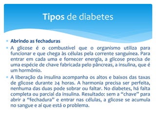  Abrindo as fechaduras
 A glicose é o combustível que o organismo utiliza para
funcionar e que chega às células pela corrente sanguínea. Para
entrar em cada uma e fornecer energia, a glicose precisa de
uma espécie de chave fabricada pelo pâncreas, a insulina, que é
um hormônio.
 A liberação da insulina acompanha os altos e baixos das taxas
de glicose durante 24 horas. A harmonia precisa ser perfeita,
nenhuma das duas pode sobrar ou faltar. No diabetes, há falta
completa ou parcial da insulina. Resultado: sem a “chave” para
abrir a “fechadura” e entrar nas células, a glicose se acumula
no sangue e aí que está o problema.
Tipos de diabetes
 
