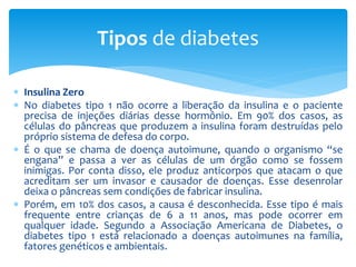  Insulina Zero
 No diabetes tipo 1 não ocorre a liberação da insulina e o paciente
precisa de injeções diárias desse hormônio. Em 90% dos casos, as
células do pâncreas que produzem a insulina foram destruídas pelo
próprio sistema de defesa do corpo.
 É o que se chama de doença autoimune, quando o organismo “se
engana” e passa a ver as células de um órgão como se fossem
inimigas. Por conta disso, ele produz anticorpos que atacam o que
acreditam ser um invasor e causador de doenças. Esse desenrolar
deixa o pâncreas sem condições de fabricar insulina.
 Porém, em 10% dos casos, a causa é desconhecida. Esse tipo é mais
frequente entre crianças de 6 a 11 anos, mas pode ocorrer em
qualquer idade. Segundo a Associação Americana de Diabetes, o
diabetes tipo 1 está relacionado a doenças autoimunes na família,
fatores genéticos e ambientais.
Tipos de diabetes
 