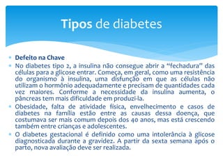 Defeito na Chave
 No diabetes tipo 2, a insulina não consegue abrir a “fechadura” das
células para a glicose entrar. Começa, em geral, como uma resistência
do organismo à insulina, uma disfunção em que as células não
utilizam o hormônio adequadamente e precisam de quantidades cada
vez maiores. Conforme a necessidade da insulina aumenta, o
pâncreas tem mais dificuldade em produzi-la.
 Obesidade, falta de atividade física, envelhecimento e casos de
diabetes na família estão entre as causas dessa doença, que
costumava ser mais comum depois dos 40 anos, mas está crescendo
também entre crianças e adolescentes.
 O diabetes gestacional é definido como uma intolerância à glicose
diagnosticada durante a gravidez. A partir da sexta semana após o
parto, nova avaliação deve ser realizada.
Tipos de diabetes
 