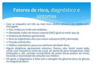  Caso se enquadre em três ou mais itens abaixo, procure seu médico para
checagem:
 • Pais, irmãos ou irmãs com diabetes.
 • Obesidade: índice de massa corporal (IMC) igual ou maior que 30.
 • Histórico de diabetes gestacional.
 • Nível de triglicérides alto com o bom colesterol (HDL) diminuído.
 • Pressão arterial alta.
 • Hábitos sedentários: pouca ou nenhuma atividade física.
 Alguns diabéticos apresentam sintomas. Outros, não. Sentir muita sede,
urinar com frequência acima do usual, ter perda de peso inexplicável, visão
embaçada e, até, vontade incontrolável de comer doces podem ser sinais,
havendo a necessidade de consultar seu médico.
 Em geral, o diagnóstico é feito com a dosagem da glicemia (taxa de glicose
no sangue) de jejum.
Fatores de risco, diagnóstico e
sintomas
 