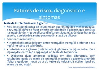 Teste de intolerância oral à glicose
 Nos casos de glicemia de jejum maior que 99 mg/dl e menor ou igual
a 125 mg/dl, deve-se fazer o teste de tolerância à glicose, que consiste
na ingestão de 75 g de glicose diluída em água e, após duas horas de
espera, a coleta de sangue para medir a taxa de glicose.
 Confira os resultados:
 • Normal: glicemia de jejum entre 70 mg/dl e 99 mg/dl e inferior a 140
mg/dl no teste de tolerância.
 • Intolerância à glicose (pré-diabetes): glicemia de jejum entre 100 e
125 mg/dl e entre 140 e 199 mg/dl no teste de tolerância.
 • Diabetes: duas amostras colhidas em dias diferentes, com
resultados iguais ou acima de 126 mg/dl, e quando a glicemia aleatória
(feita a qualquer hora) ou a do teste de tolerância estiver igual ou
acima de 200 mg/dl.
Fonte: Sociedade Brasileira de Diabetes
Fatores de risco, diagnóstico e
sintomas
 
