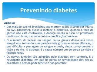 Cuide-se!
 Dos mais de 300 mil brasileiros que morrem todos os anos por infarto
ou AVC (derrame), quase a metade é diabética. Quando a taxa de
glicose não está controlada, a doença amplia o risco de problemas
cardiovasculares, trazendo outras complicações crônicas.
 O aumento de açúcar no sangue causa graves danos aos vasos
sanguíneos, tornando suas paredes mais grossas e menos elásticas, o
que dificulta a passagem do sangue e pode, ainda, comprometer a
visão e os rins. O diabetes é a causa número um de perda da visão e
falência renal.
 Os nervos também são atingidos pelo diabetes sem controle. É a
neuropatia diabética, em que há perda de sensibilidade dos pés ou
das mãos: a pessoa pode ferir-se e não perceber.
Prevenindo diabetes
 