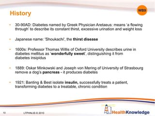 10
History
• 30-90AD: Diabetes named by Greek Physician Aretaeus: means ‘a flowing
through’ to describe its constant thirst, excessive urination and weight loss
• Japanese name: 'Shoukachi', the thirst disease
• 1600s: Professor Thomas Willis of Oxford University describes urine in
diabetes mellitus as ‘wonderfully sweet’, distinguishing it from
diabetes insipidus
• 1889: Oskar Minkowski and Joseph von Mering of University of Strasbourg
remove a dog’s pancreas - it produces diabetes
• 1921: Banting & Best isolate insulin, successfully treats a patient,
transforming diabetes to a treatable, chronic condition
WB9
LTPHN/JS © 2010
 