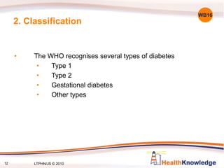 12
2. Classification
• The WHO recognises several types of diabetes
• Type 1
• Type 2
• Gestational diabetes
• Other types
WB16
12 LTPHN/JS © 2010
 