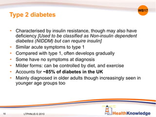 16
Type 2 diabetes
• Characterised by insulin resistance, though may also have
deficiency [Used to be classified as Non-insulin dependent
diabetes (NIDDM) but can require insulin]
• Similar acute symptoms to type 1
• Compared with type 1, often develops gradually
• Some have no symptoms at diagnosis
• Milder forms: can be controlled by diet, and exercise
• Accounts for ~85% of diabetes in the UK
• Mainly diagnosed in older adults though increasingly seen in
younger age groups too
WB17
LTPHN/JS © 2010
 