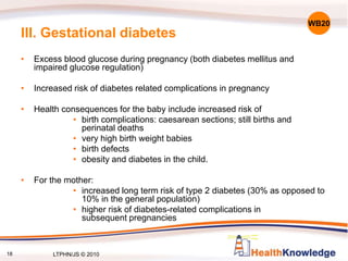 18
III. Gestational diabetes
• Excess blood glucose during pregnancy (both diabetes mellitus and
impaired glucose regulation)
• Increased risk of diabetes related complications in pregnancy
• Health consequences for the baby include increased risk of
• birth complications: caesarean sections; still births and
perinatal deaths
• very high birth weight babies
• birth defects
• obesity and diabetes in the child.
• For the mother:
• increased long term risk of type 2 diabetes (30% as opposed to
10% in the general population)
• higher risk of diabetes-related complications in
subsequent pregnancies
WB20
LTPHN/JS © 2010
 