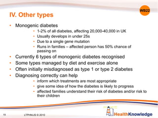 19
IV. Other types
• Monogenic diabetes
• 1-2% of all diabetes, affecting 20,000-40,000 in UK
• Usually develops in under 25s
• Due to a single gene mutation
• Runs in families – affected person has 50% chance of
passing on
• Currently 6 types of monogenic diabetes recognised
• Some types managed by diet and exercise alone
• Often initially misdiagnosed as type 1 or type 2 diabetes
• Diagnosing correctly can help
• inform which treatments are most appropriate
• give some idea of how the diabetes is likely to progress
• affected families understand their risk of diabetes and/or risk to
their children
WB22
LTPHN/JS © 2010
 