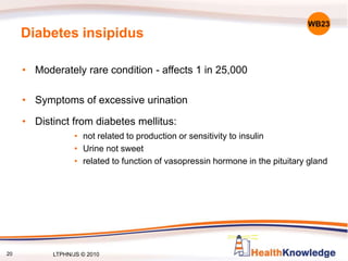 20
Diabetes insipidus
• Moderately rare condition - affects 1 in 25,000
• Symptoms of excessive urination
• Distinct from diabetes mellitus:
• not related to production or sensitivity to insulin
• Urine not sweet
• related to function of vasopressin hormone in the pituitary gland
WB23
LTPHN/JS © 2010
 