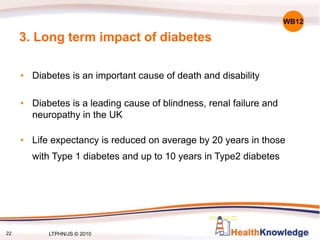 22
3. Long term impact of diabetes
• Diabetes is an important cause of death and disability
• Diabetes is a leading cause of blindness, renal failure and
neuropathy in the UK
• Life expectancy is reduced on average by 20 years in those
with Type 1 diabetes and up to 10 years in Type2 diabetes
WB12
LTPHN/JS © 2010
 