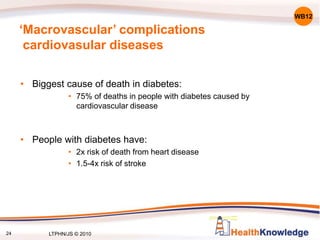 24
‘Macrovascular’ complications
cardiovasular diseases
• Biggest cause of death in diabetes:
• 75% of deaths in people with diabetes caused by
cardiovascular disease
• People with diabetes have:
• 2x risk of death from heart disease
• 1.5-4x risk of stroke
WB12
LTPHN/JS © 2010
 