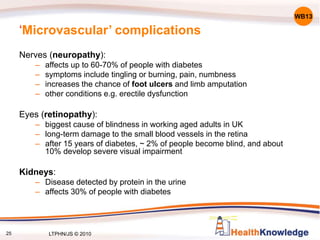 25
‘Microvascular’ complications
Nerves (neuropathy):
– affects up to 60-70% of people with diabetes
– symptoms include tingling or burning, pain, numbness
– increases the chance of foot ulcers and limb amputation
– other conditions e.g. erectile dysfunction
Eyes (retinopathy):
– biggest cause of blindness in working aged adults in UK
– long-term damage to the small blood vessels in the retina
– after 15 years of diabetes, ~ 2% of people become blind, and about
10% develop severe visual impairment
Kidneys:
– Disease detected by protein in the urine
– affects 30% of people with diabetes
WB13
LTPHN/JS © 2010
 