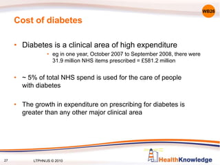 27
Cost of diabetes
• Diabetes is a clinical area of high expenditure
• eg in one year, October 2007 to September 2008, there were
31.9 million NHS items prescribed = £581.2 million
• ~ 5% of total NHS spend is used for the care of people
with diabetes
• The growth in expenditure on prescribing for diabetes is
greater than any other major clinical area
WB26
LTPHN/JS © 2010
 