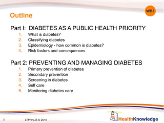 3
Outline
Part I: DIABETES AS A PUBLIC HEALTH PRIORITY
1. What is diabetes?
2. Classifying diabetes
3. Epidemiology - how common is diabetes?
4. Risk factors and consequences
Part 2: PREVENTING AND MANAGING DIABETES
1. Primary prevention of diabetes
2. Secondary prevention
3. Screening in diabetes
4. Self care
5. Monitoring diabetes care
WB3
LTPHN/JS © 2010
 