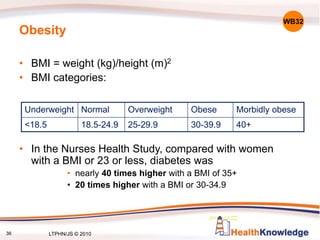 Obesity
• BMI = weight (kg)/height (m)2
• BMI categories:
• In the Nurses Health Study, compared with women
with a BMI or 23 or less, diabetes was
• nearly 40 times higher with a BMI of 35+
• 20 times higher with a BMI or 30-34.9
Underweight Normal Overweight Obese Morbidly obese
<18.5 18.5-24.9 25-29.9 30-39.9 40+
WB32
36 LTPHN/JS © 2010
 