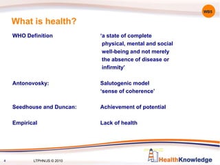 What is health?
WB5
WHO Definition ‘a state of complete
physical, mental and social
well-being and not merely
the absence of disease or
infirmity’
Antonovosky: Salutogenic model
‘sense of coherence’
Seedhouse and Duncan: Achievement of potential
Empirical Lack of health
4 LTPHN/JS © 2010
 